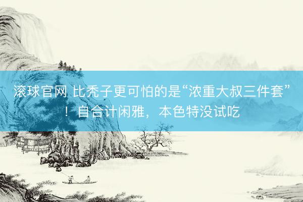 滚球官网 比秃子更可怕的是“浓重大叔三件套”！自合计闲雅，本色特没试吃