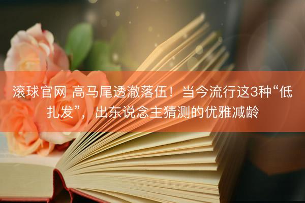 滚球官网 高马尾透澈落伍!当今流行这3种“低扎发”,出东说念主猜测的优雅减龄