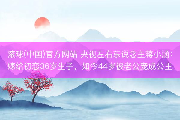 滚球(中国)官方网站 央视左右东说念主蒋小涵：嫁给初恋36岁生子，如今44岁被老公宠成公主