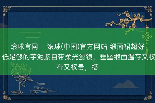 滚球官网 - 滚球(中国)官方网站 缎面裙超好穿呀！ 低足够的芋泥紫自带柔光滤镜，垂坠缎面温存又权贵，搭