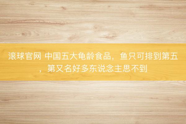 滚球官网 中国五大龟龄食品,鱼只可排到第五,第又名好多东说念主思不到