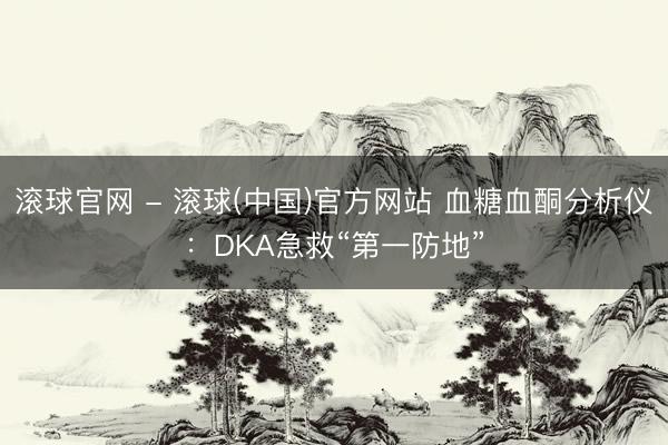 滚球官网 - 滚球(中国)官方网站 血糖血酮分析仪：DKA急救“第一防地”