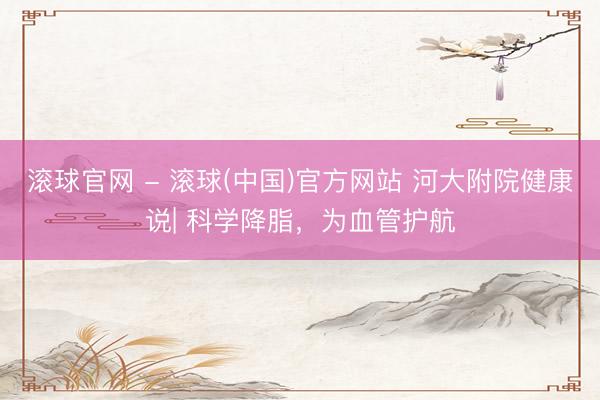 滚球官网 - 滚球(中国)官方网站 河大附院健康说| 科学降脂，为血管护航