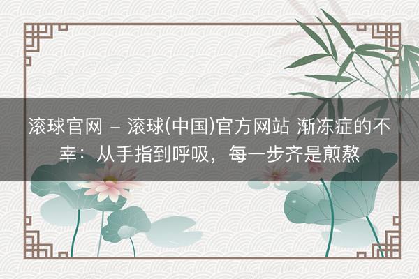 滚球官网 - 滚球(中国)官方网站 渐冻症的不幸：从手指到呼吸，每一步齐是煎熬