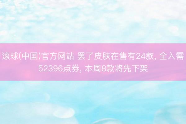 滚球(中国)官方网站 罢了皮肤在售有24款， 全入需52396点券， 本周8款将先下架