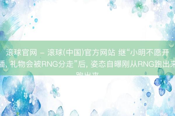 滚球官网 - 滚球(中国)官方网站 继“小明不愿开播， 礼物会被RNG分走”后， 姿态自曝刚从RNG跑出来