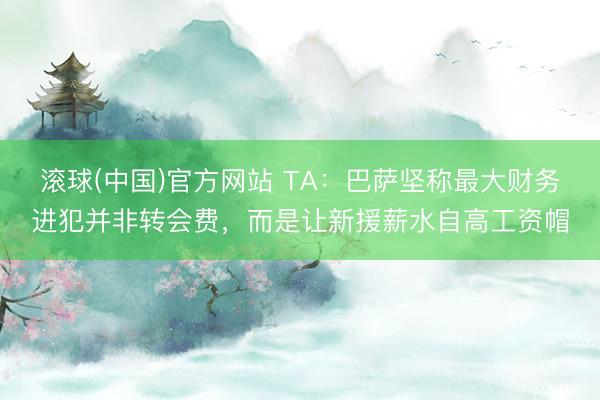 滚球(中国)官方网站 TA：巴萨坚称最大财务进犯并非转会费，而是让新援薪水自高工资帽