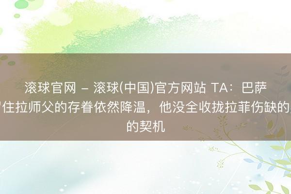 滚球官网 - 滚球(中国)官方网站 TA：巴萨对留住拉师父的存眷依然降温，他没全收拢拉菲伤缺的契机