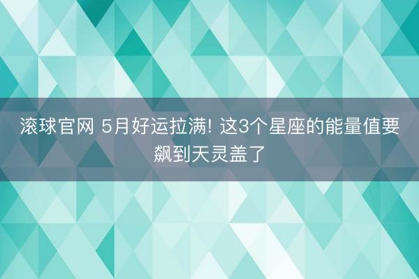 滚球官网 5月好运拉满! 这3个星座的能量值要飙到天灵盖了