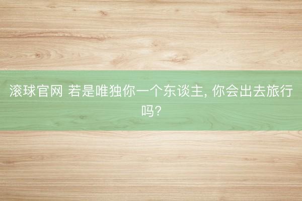 滚球官网 若是唯独你一个东谈主， 你会出去旅行吗?