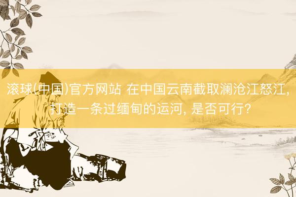 滚球(中国)官方网站 在中国云南截取澜沧江怒江， 打造一条过缅甸的运河， 是否可行?