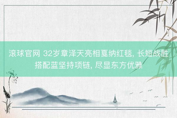 滚球官网 32岁章泽天亮相戛纳红毯， 长短战胜搭配蓝坚持项链， 尽显东方优雅
