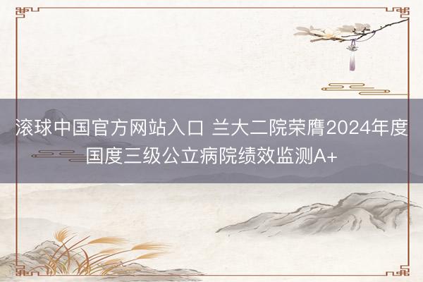 滚球中国官方网站入口 兰大二院荣膺2024年度国度三级公立病院绩效监测A+