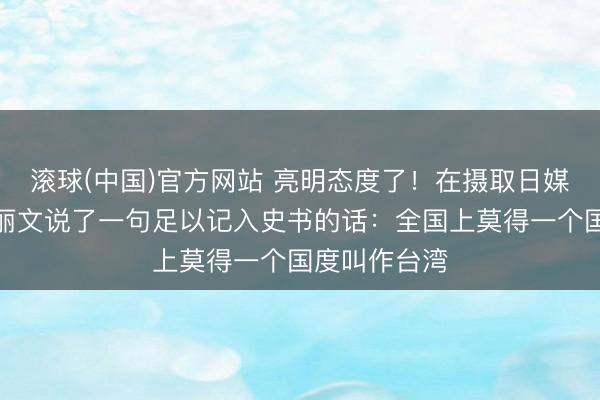 滚球(中国)官方网站 亮明态度了！在摄取日媒采访时，郑丽文说了一句足以记入史书的话：全国上莫得一个国度叫作台湾