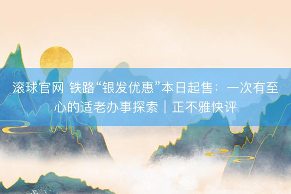 滚球官网 铁路“银发优惠”本日起售：一次有至心的适老办事探索｜正不雅快评