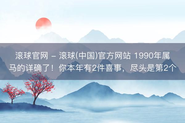 滚球官网 - 滚球(中国)官方网站 1990年属马的详确了！你本年有2件喜事，尽头是第2个