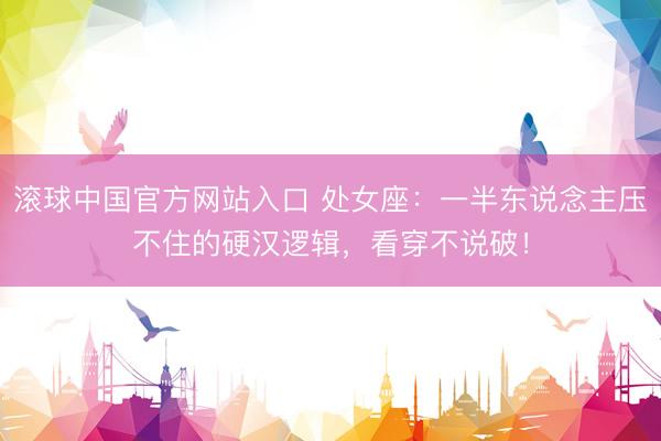滚球中国官方网站入口 处女座：一半东说念主压不住的硬汉逻辑，看穿不说破！