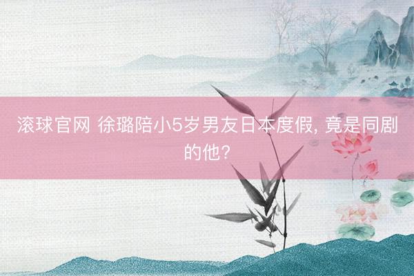 滚球官网 徐璐陪小5岁男友日本度假， 竟是同剧的他?