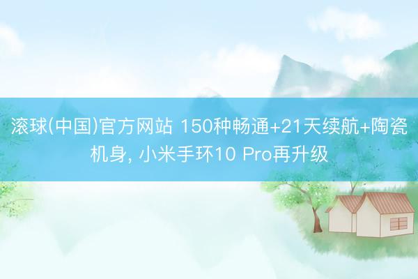 滚球(中国)官方网站 150种畅通+21天续航+陶瓷机身， 小米手环10 Pro再升级