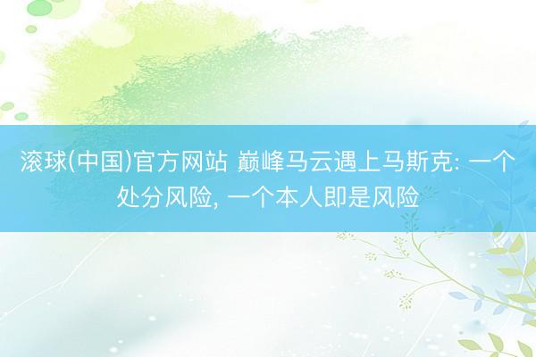 滚球(中国)官方网站 巅峰马云遇上马斯克: 一个处分风险， 一个本人即是风险