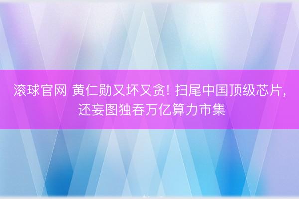 滚球官网 黄仁勋又坏又贪! 扫尾中国顶级芯片， 还妄图独吞万亿算力市集