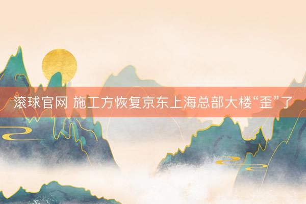 滚球官网 施工方恢复京东上海总部大楼“歪”了