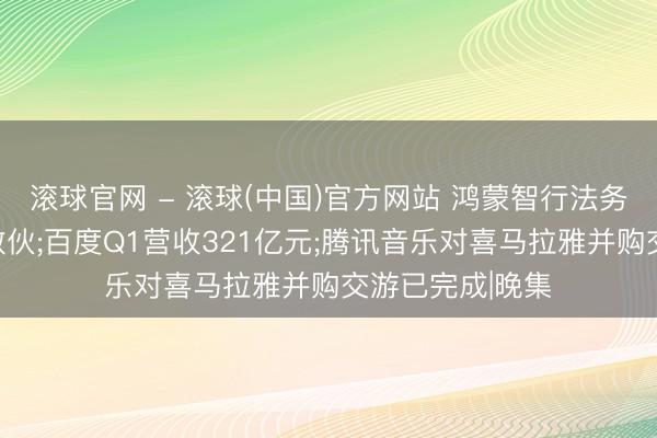 滚球官网 - 滚球(中国)官方网站 鸿蒙智行法务公布维权案件散伙;百度Q1营收321亿元;腾讯音乐对喜马拉雅并购交游已完成|晚集
