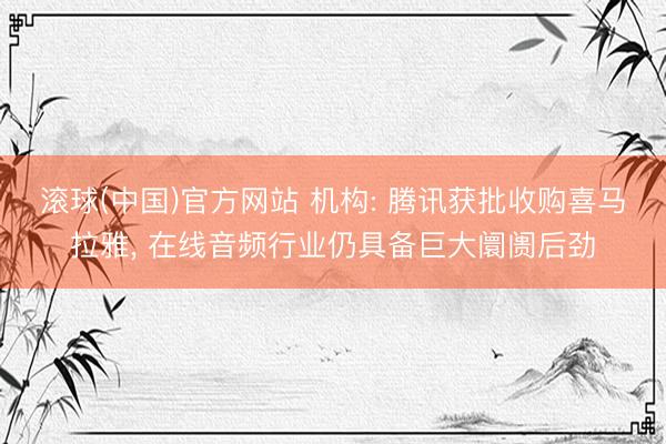 滚球(中国)官方网站 机构: 腾讯获批收购喜马拉雅， 在线音频行业仍具备巨大阛阓后劲