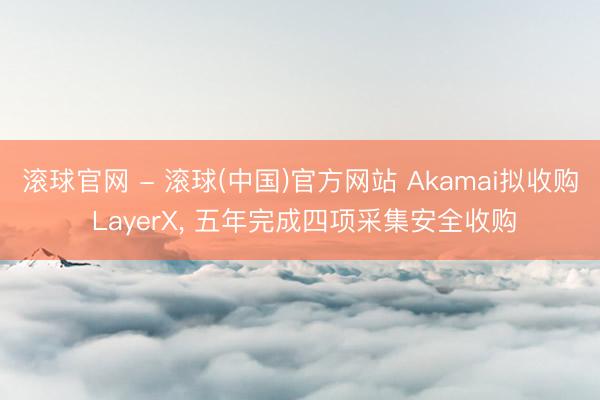 滚球官网 - 滚球(中国)官方网站 Akamai拟收购 LayerX， 五年完成四项采集安全收购