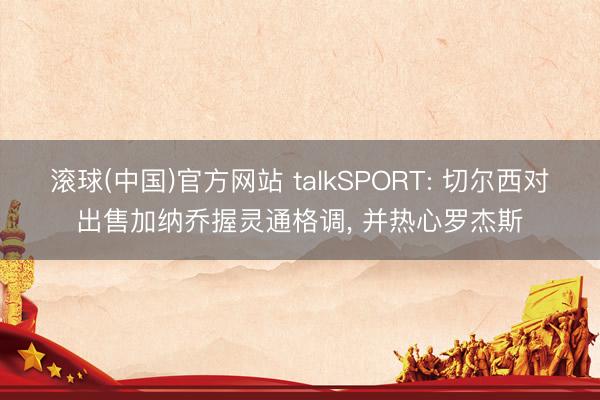 滚球(中国)官方网站 talkSPORT: 切尔西对出售加纳乔握灵通格调， 并热心罗杰斯