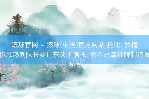 滚球官网 - 滚球(中国)官方网站 托比: 罗梅罗作念热刺队长要让东谈主信托， 而不是拿红牌制造发愤
