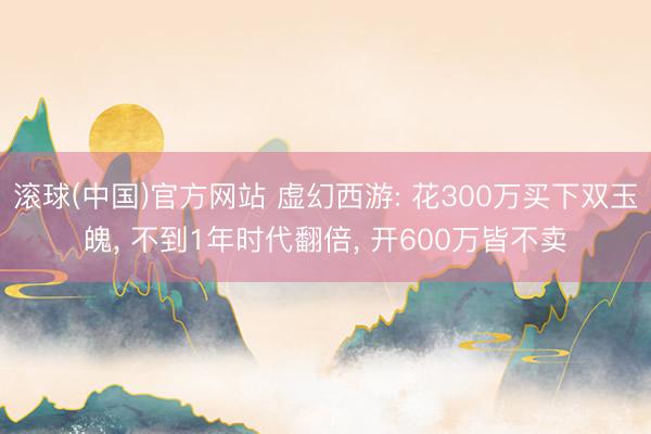 滚球(中国)官方网站 虚幻西游: 花300万买下双玉魄, 不到1年时代翻倍, 开600万皆不卖