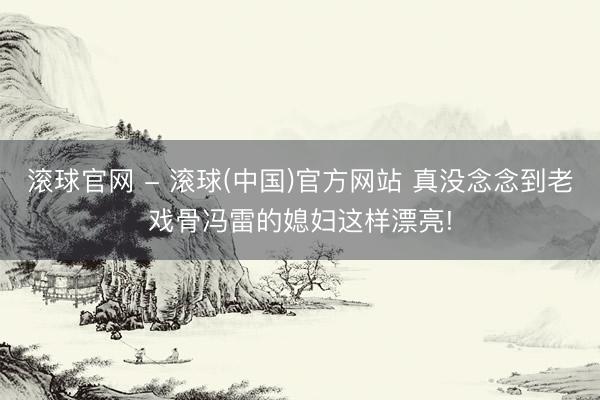 滚球官网 - 滚球(中国)官方网站 真没念念到老戏骨冯雷的媳妇这样漂亮!