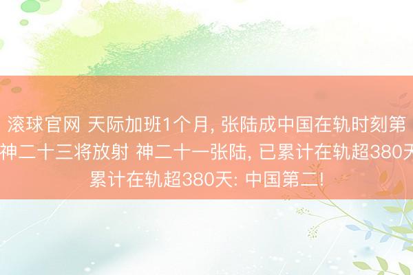滚球官网 天际加班1个月， 张陆成中国在轨时刻第2长航天员! 神二十三将放射 神二十一张陆， 已累计在轨超380天: 中国第二!