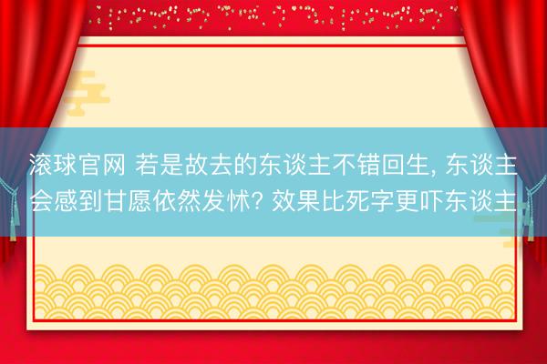 滚球官网 若是故去的东谈主不错回生， 东谈主会感到甘愿依然发怵? 效果比死字更吓东谈主