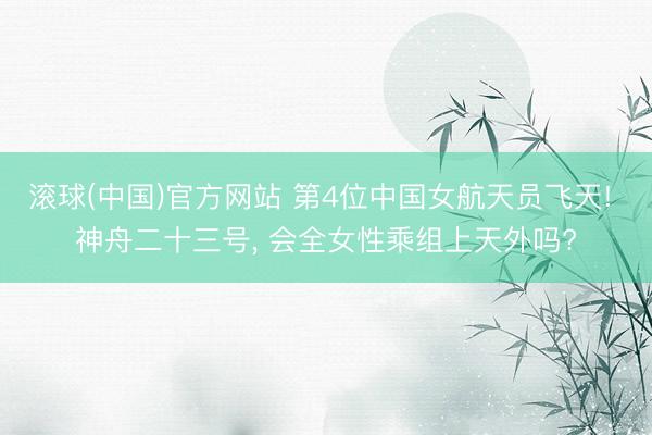 滚球(中国)官方网站 第4位中国女航天员飞天! 神舟二十三号, 会全女性乘组上天外吗?