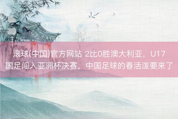 滚球(中国)官方网站 2比0胜澳大利亚，U17国足闯入亚洲杯决赛，中国足球的春活泼要来了