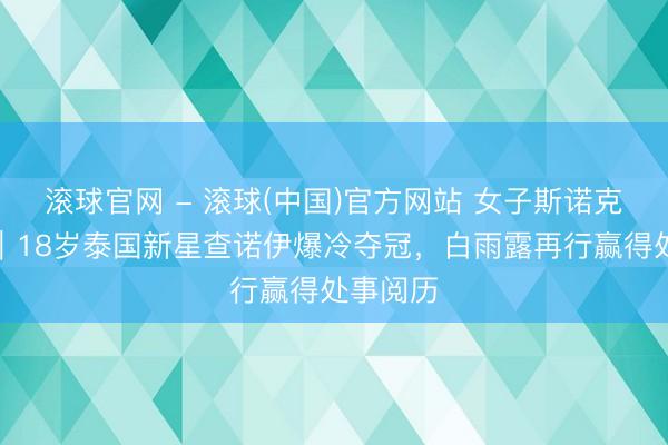 滚球官网 - 滚球(中国)官方网站 女子斯诺克世锦赛｜18岁泰国新星查诺伊爆冷夺冠，白雨露再行赢得处事阅历
