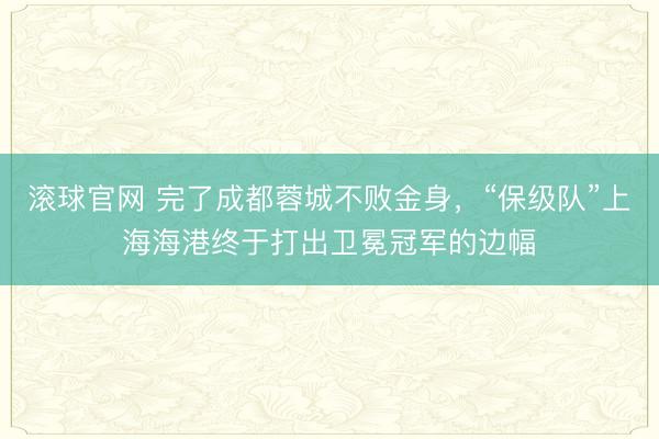 滚球官网 完了成都蓉城不败金身，“保级队”上海海港终于打出卫冕冠军的边幅