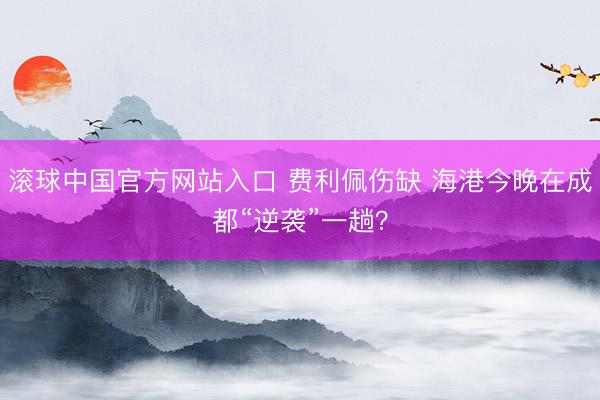 滚球中国官方网站入口 费利佩伤缺 海港今晚在成都“逆袭”一趟？