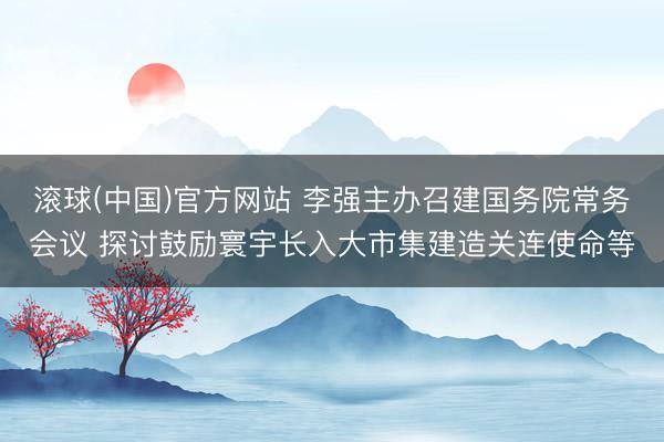 滚球(中国)官方网站 李强主办召建国务院常务会议 探讨鼓励寰宇长入大市集建造关连使命等