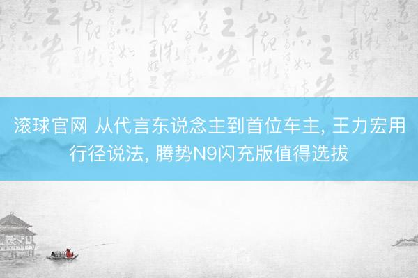 滚球官网 从代言东说念主到首位车主， 王力宏用行径说法， 腾势N9闪充版值得选拔