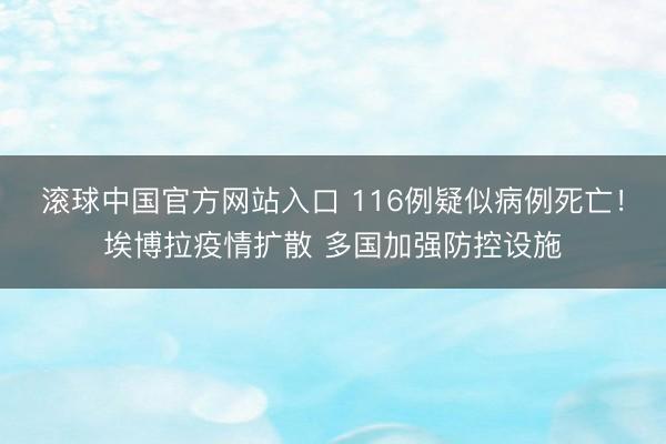 滚球中国官方网站入口 116例疑似病例死亡！埃博拉疫情扩散 多国加强防控设施