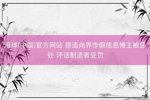 滚球(中国)官方网站 捏造尚界作假信息博主被惩处 坏话制造者受罚