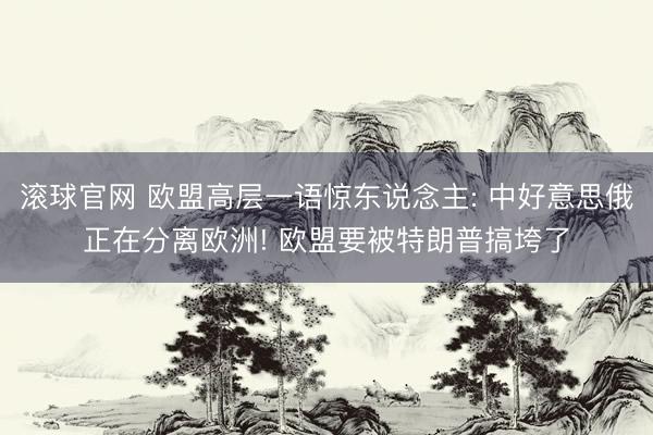 滚球官网 欧盟高层一语惊东说念主: 中好意思俄正在分离欧洲! 欧盟要被特朗普搞垮了