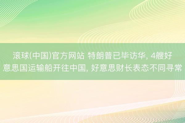 滚球(中国)官方网站 特朗普已毕访华， 4艘好意思国运输船开往中国， 好意思财长表态不同寻常