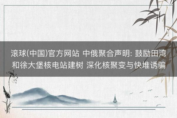 滚球(中国)官方网站 中俄聚合声明: 鼓励田湾和徐大堡核电站建树 深化核聚变与快堆诱骗
