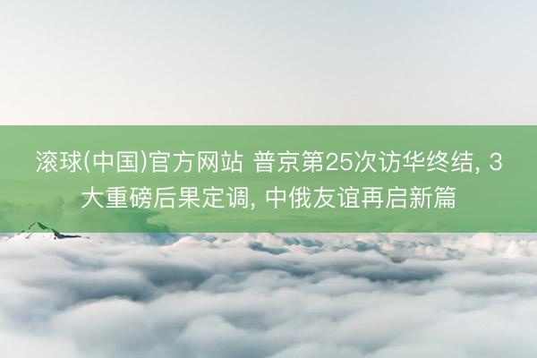 滚球(中国)官方网站 普京第25次访华终结， 3大重磅后果定调， 中俄友谊再启新篇