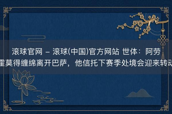 滚球官网 - 滚球(中国)官方网站 世体：阿劳霍莫得缠绵离开巴萨，他信托下赛季处境会迎来转动