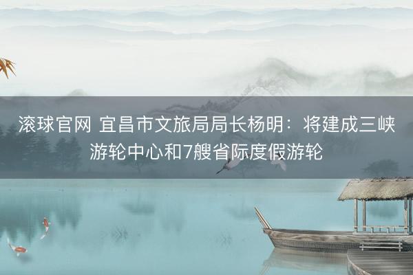 滚球官网 宜昌市文旅局局长杨明：将建成三峡游轮中心和7艘省际度假游轮